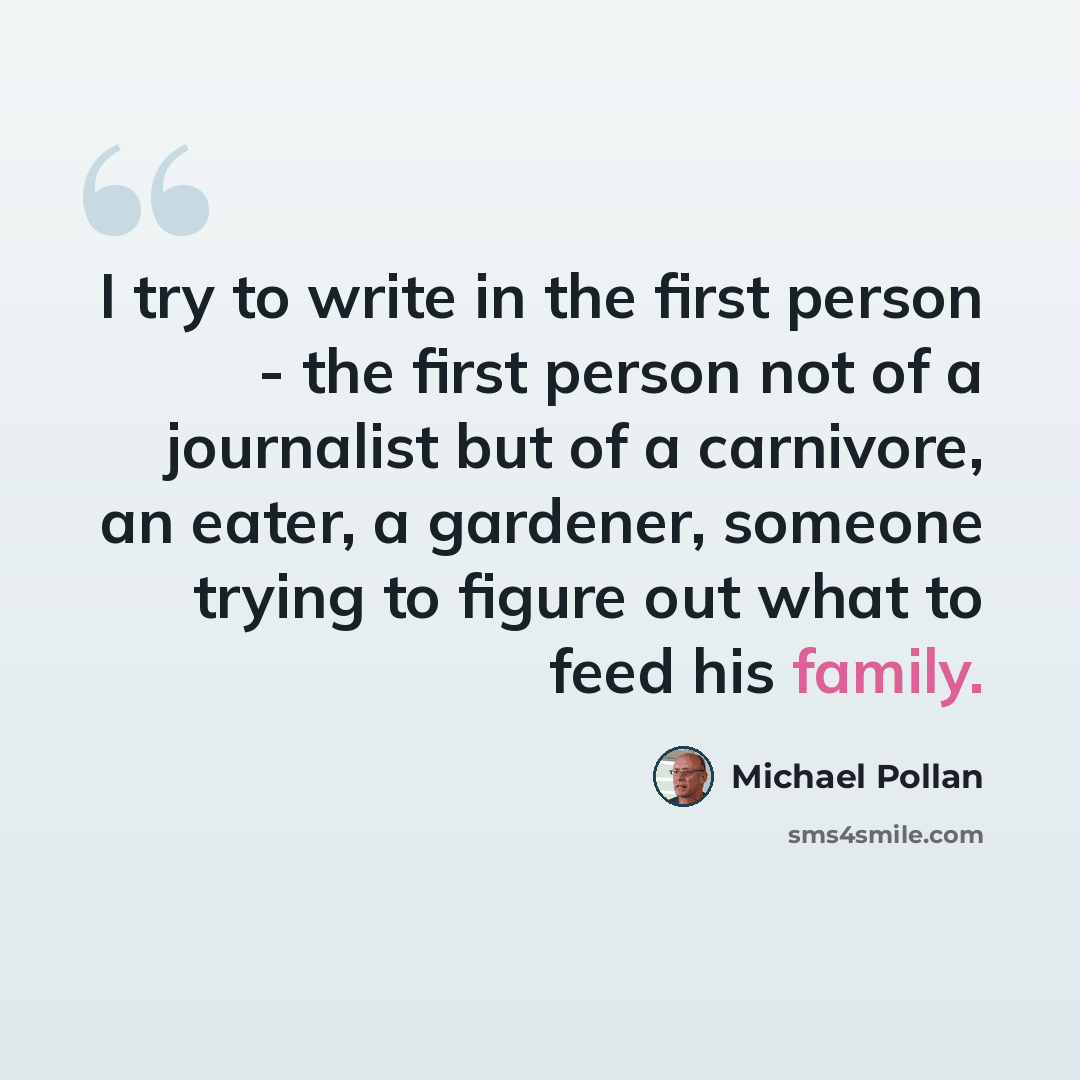 “I try to write in the first person - the first person not of a journalist but of a carnivore, an eater, a gardener, someone trying to figure out what to feed his family.” quote by Michael Pollan