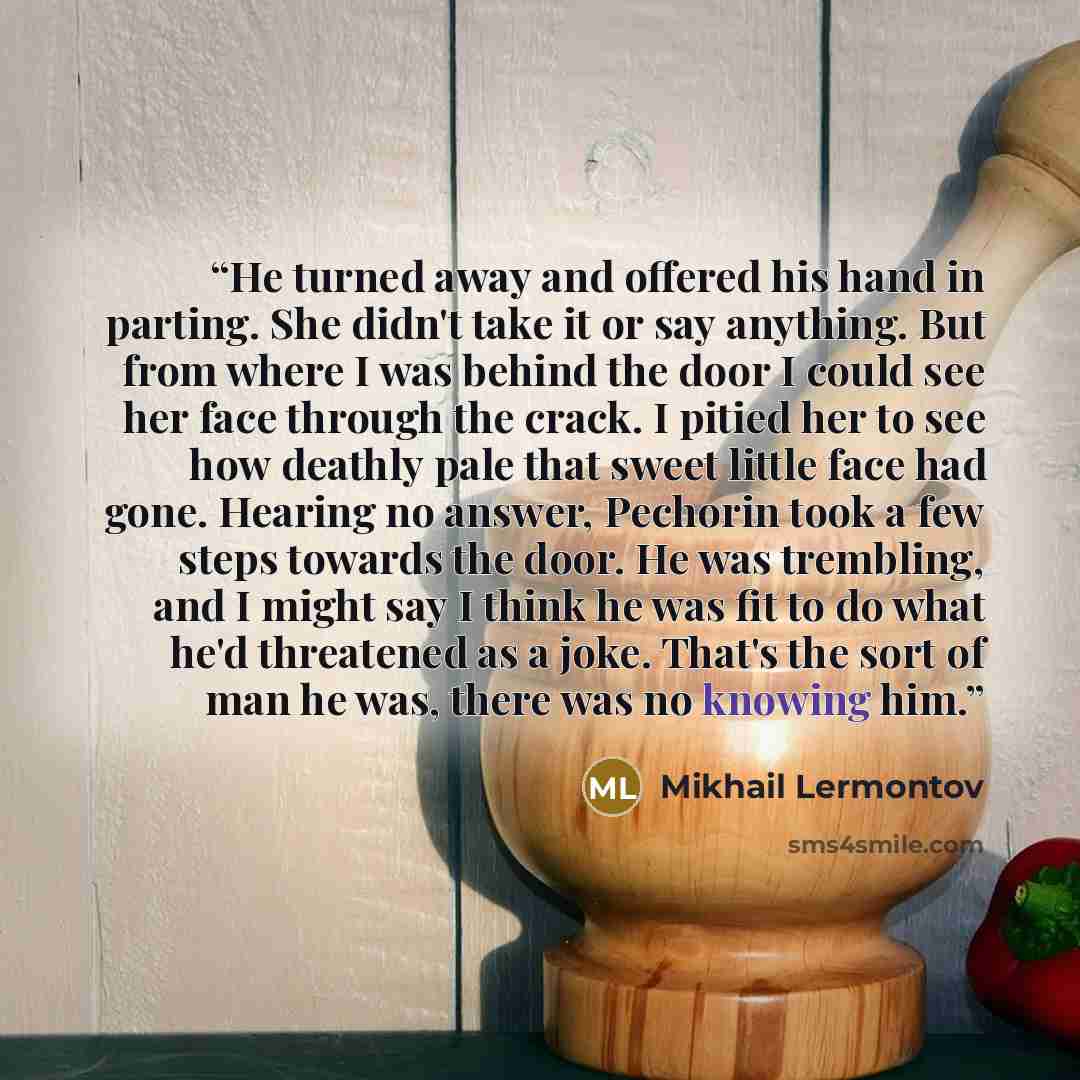 “He turned away and offered his hand in parting. She didn't take it or say anything. But from where I was behind the door I could see her face through the crack. I pitied her to see how deathly pale that sweet little face had gone. Hearing no answer, Pechorin took a few steps towards the door. He…” quote by Mikhail Lermontov