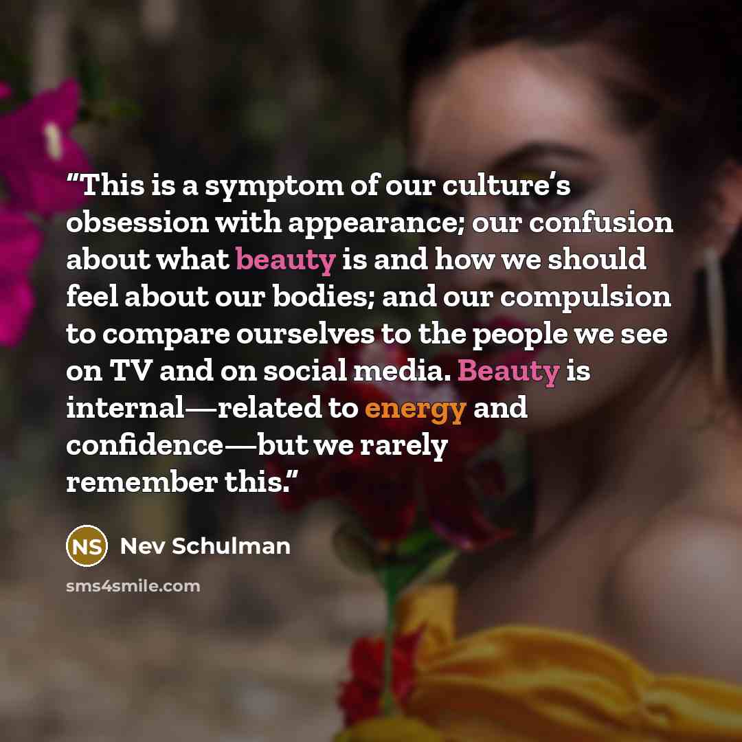 “This is a symptom of our culture’s obsession with appearance; our confusion about what beauty is and how we should feel about our bodies; and our compulsion to compare ourselves to the people we see on TV and on social media. Beauty is internal—related to energy and confidence—but we rarely…” quote by Nev Schulman