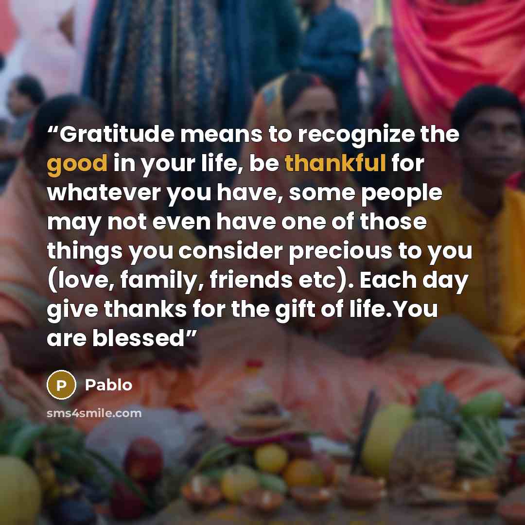 “Gratitude means to recognize the good in your life, be thankful for whatever you have, some people may not even have one of those things you consider precious to you (love, family, friends etc). Each day give thanks for the gift of life.You are blessed” quote by Pablo
