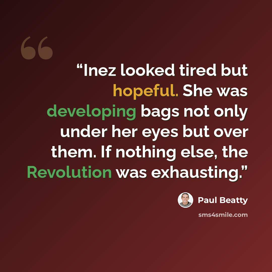 “Inez looked tired but hopeful. She was developing bags not only under her eyes but over them. If nothing else, the Revolution was exhausting.” quote by Paul Beatty