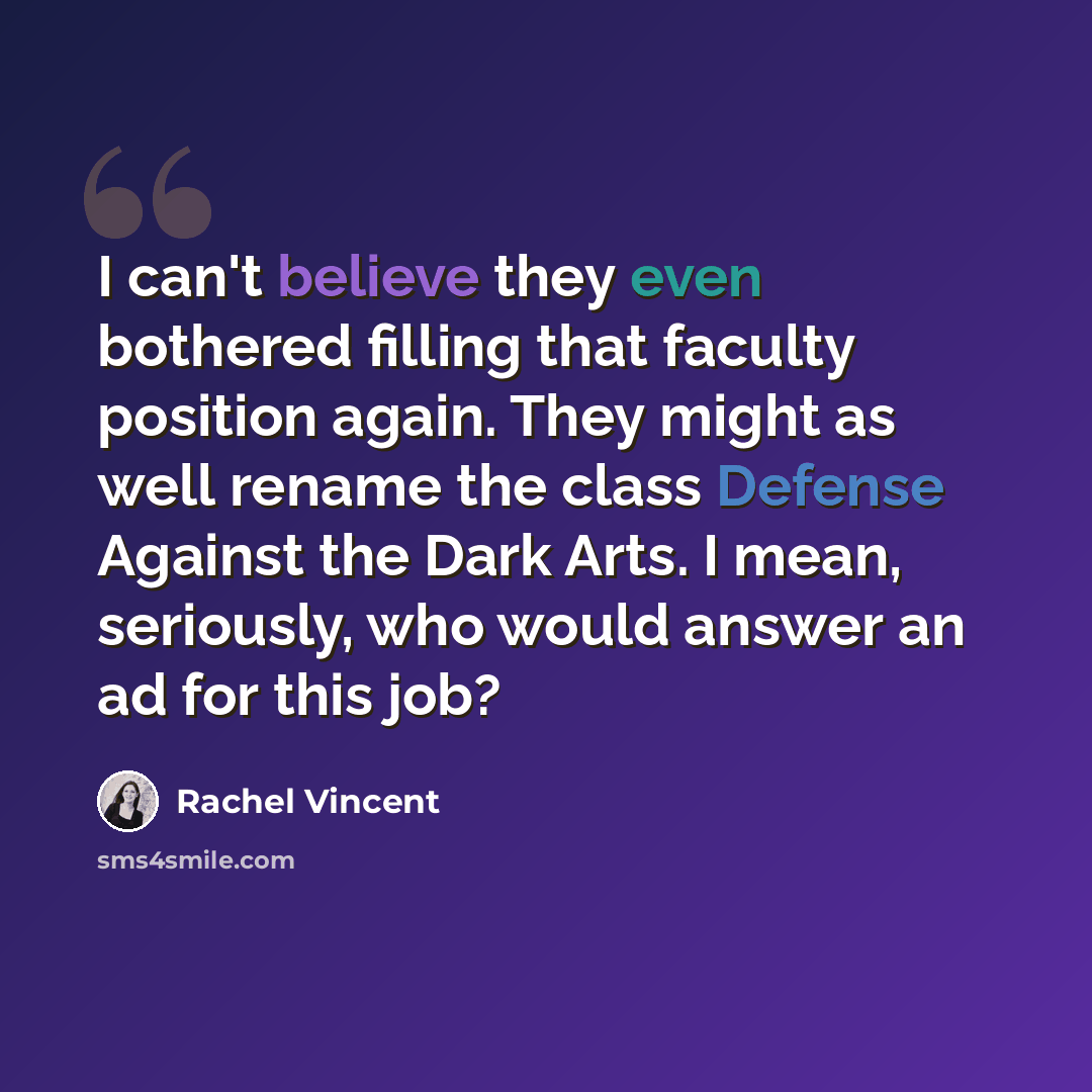 “I can't believe they even bothered filling that faculty position again. They might as well rename the class Defense Against the Dark Arts. I mean, seriously, who would answer an ad for this job?” quote by Rachel Vincent