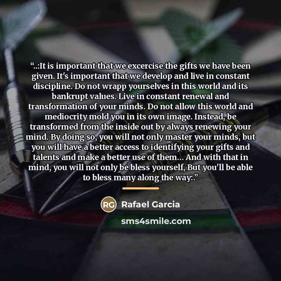 “..:It is important that we excercise the gifts we have been given. It's important that we develop and live in constant discipline. Do not wrapp yourselves in this world and its bankrupt values. Live in constant renewal and transformation of your minds. Do not allow this world and mediocrity mold…” quote by Rafael Garcia