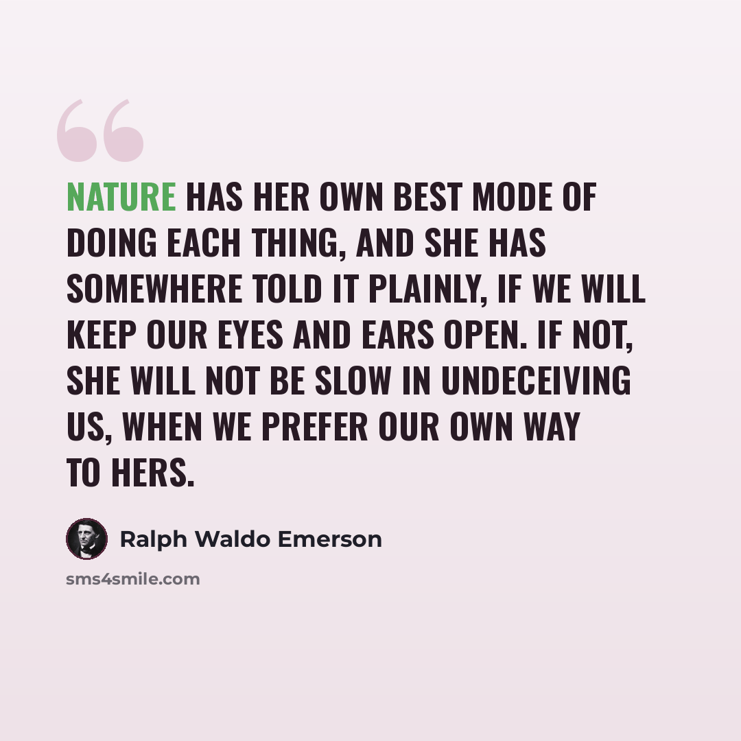 “Nature has her own best mode of doing each thing, and she has somewhere told it plainly, if we will keep our eyes and ears open. If not, she will not be slow in undeceiving us, when we prefer our own way to hers.” quote by Ralph Waldo Emerson