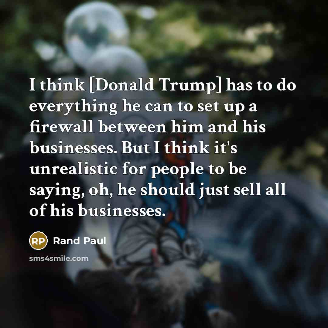 “I think [Donald Trump] has to do everything he can to set up a firewall between him and his businesses. But I think it's unrealistic for people to be saying, oh, he should just sell all of his businesses.” quote by Rand Paul