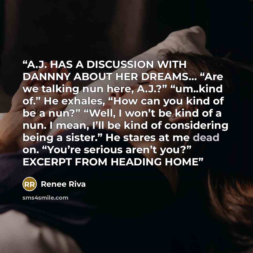 “A.J. HAS A DISCUSSION WITH DANNNY ABOUT HER DREAMS… “Are we talking nun here, A.J.?” “um..kind of.” He exhales, “How can you kind of be a nun?” “Well, I won’t be kind of a nun. I mean, I’ll be kind of considering being a sister.” He stares at me dead on. “You’re serious aren’t you?” EXCERPT FROM…” quote by Renee Riva