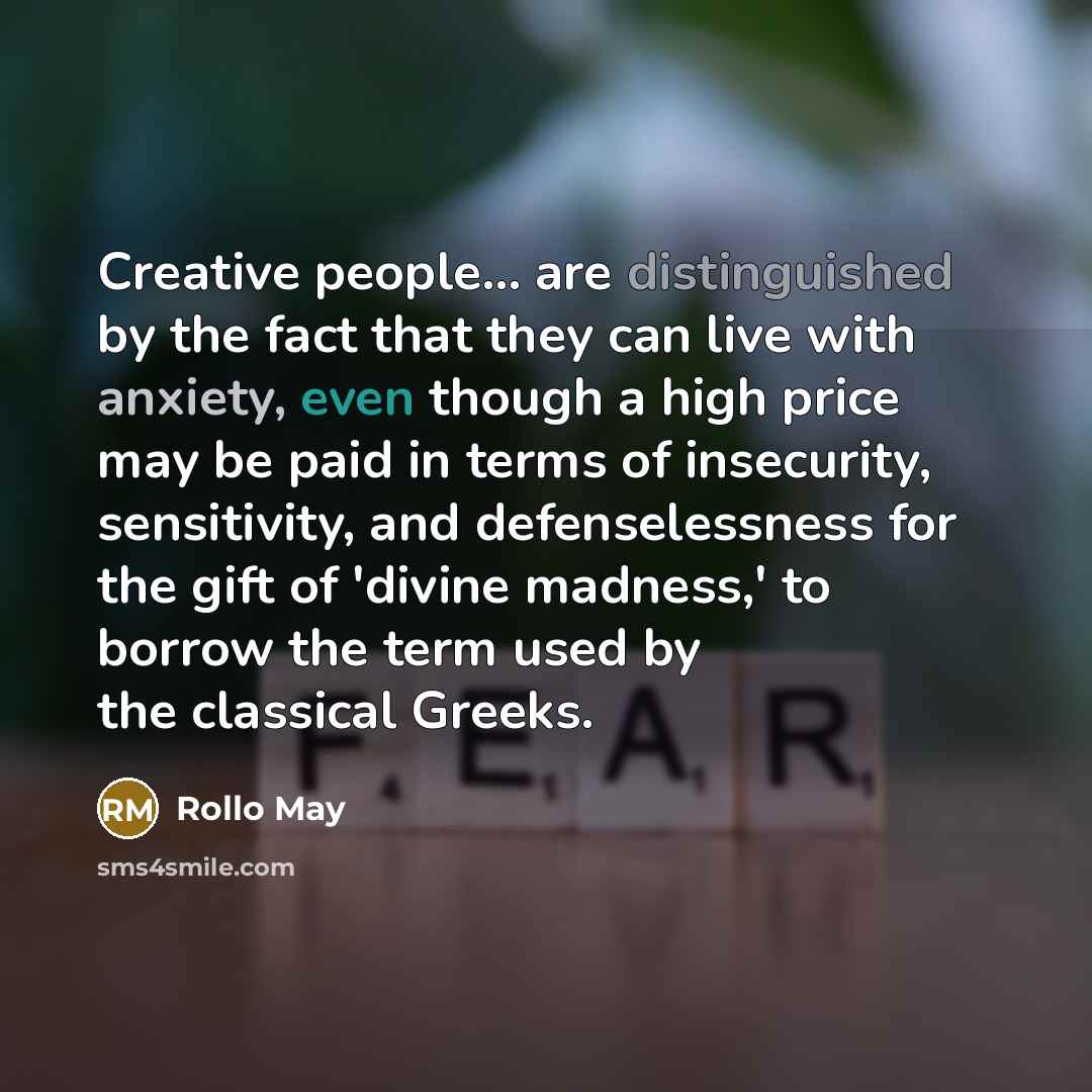 “Creative people... are distinguished by the fact that they can live with anxiety, even though a high price may be paid in terms of insecurity, sensitivity, and defenselessness for the gift of 'divine madness,' to borrow the term used by the classical Greeks.” quote by Rollo May