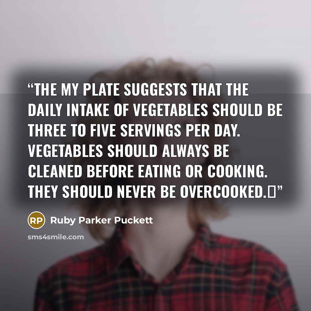 “The My Plate suggests that the daily intake of vegetables should be three to five servings per day. Vegetables should always be cleaned before eating or cooking. They should never be overcooked.Δ” quote by Ruby Parker Puckett