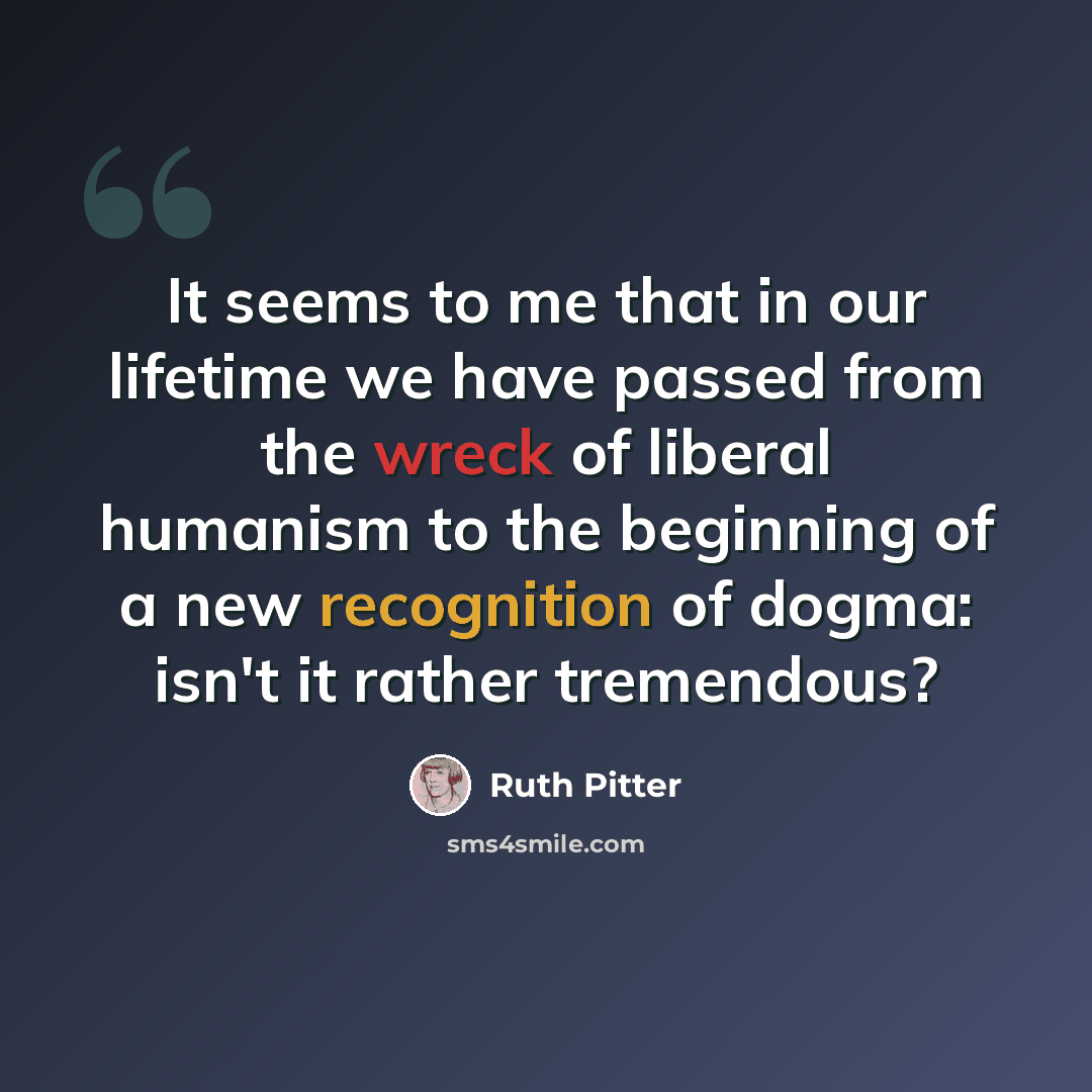 “It seems to me that in our lifetime we have passed from the wreck of liberal humanism to the beginning of a new recognition of dogma: isn't it rather tremendous?” quote by Ruth Pitter