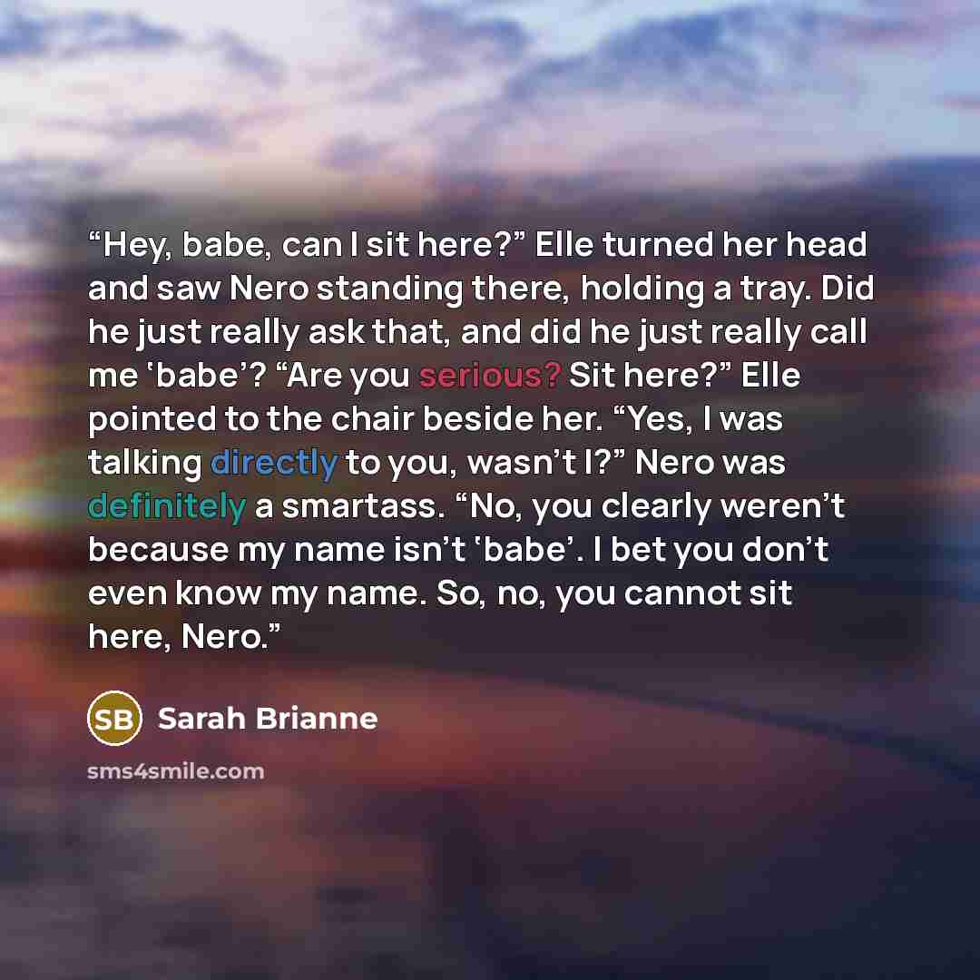 “Hey, babe, can I sit here?” Elle turned her head and saw Nero standing there, holding a tray. Did he just really ask that, and did he just really call me ‘babe’? “Are you serious? Sit here?” Elle pointed to the chair beside her. “Yes, I was talking directly to you, wasn’t I?” Nero was definitely a…” quote by Sarah Brianne