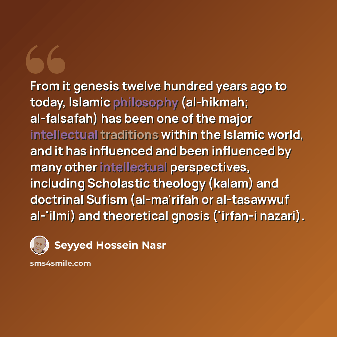 “From it genesis twelve hundred years ago to today, Islamic philosophy (al-hikmah; al-falsafah) has been one of the major intellectual traditions within the Islamic world, and it has influenced and been influenced by many other intellectual perspectives, including Scholastic theology (kalam) and…” quote by Seyyed Hossein Nasr