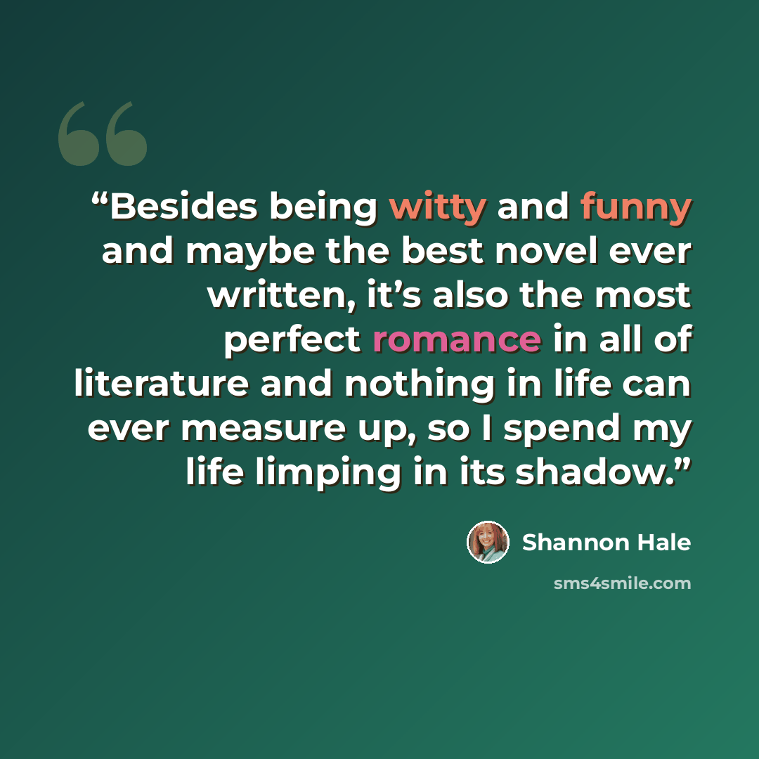 “Besides being witty and funny and maybe the best novel ever written, it’s also the most perfect romance in all of literature and nothing in life can ever measure up, so I spend my life limping in its shadow.” quote by Shannon Hale