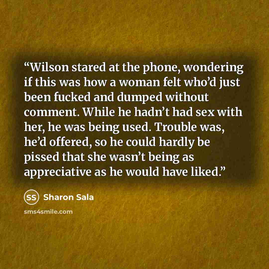 “Wilson stared at the phone, wondering if this was how a woman felt who’d just been fucked and dumped without comment. While he hadn’t had sex with her, he was being used. Trouble was, he’d offered, so he could hardly be pissed that she wasn’t being as appreciative as he would have liked.” quote by Sharon Sala