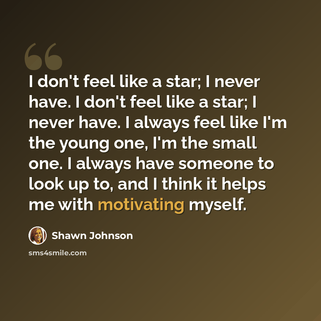 “I don't feel like a star; I never have. I don't feel like a star; I never have. I always feel like I'm the young one, I'm the small one. I always have someone to look up to, and I think it helps me with motivating myself.” quote by Shawn Johnson