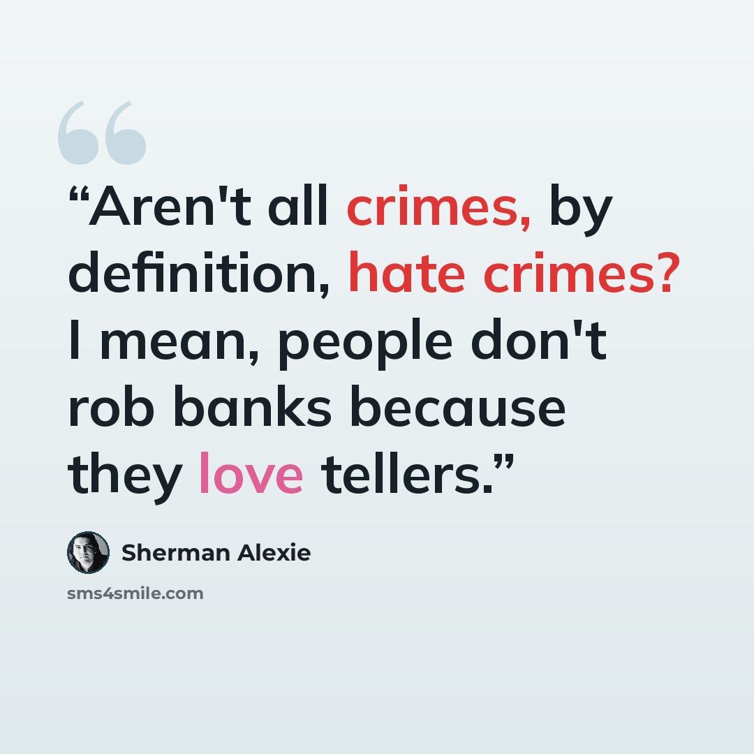 “Aren't all crimes, by definition, hate crimes? I mean, people don't rob banks because they love tellers.” quote by Sherman Alexie