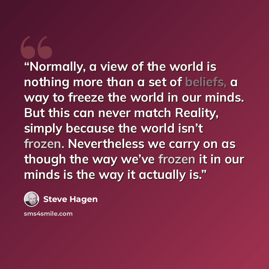 “Normally, a view of the world is nothing more than a set of beliefs, a way to freeze the world in our minds. But this can never match Reality, simply because the world isn’t frozen. Nevertheless we carry on as though the way we’ve frozen it in our minds is the way it actually is.” quote by Steve Hagen