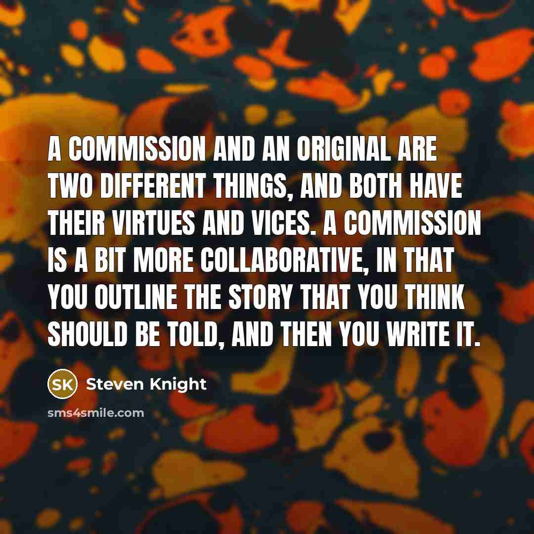 “A commission and an original are two different things, and both have their virtues and vices. A commission is a bit more collaborative, in that you outline the story that you think should be told, and then you write it.” quote by Steven Knight