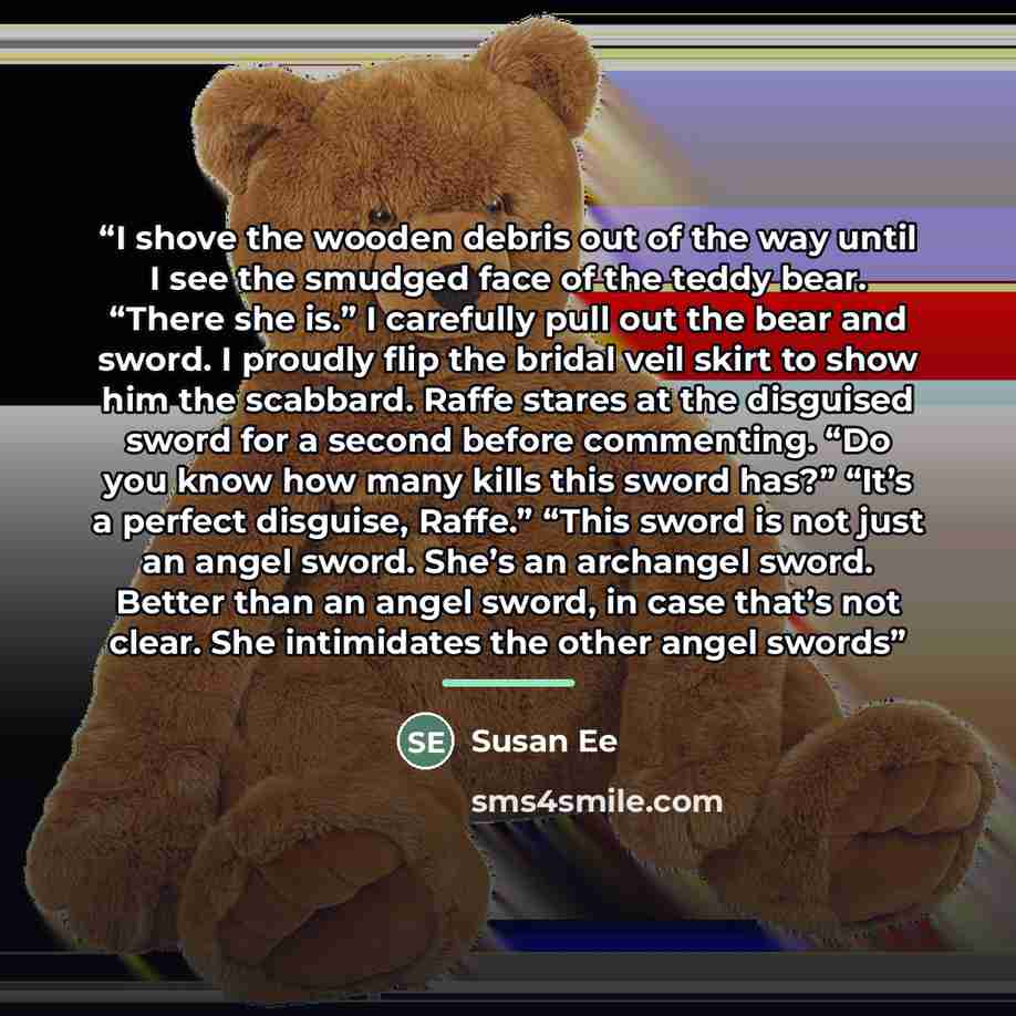 “I shove the wooden debris out of the way until I see the smudged face of the teddy bear. “There she is.” I carefully pull out the bear and sword. I proudly flip the bridal veil skirt to show him the scabbard. Raffe stares at the disguised sword for a second before commenting. “Do you know how many…” quote by Susan Ee