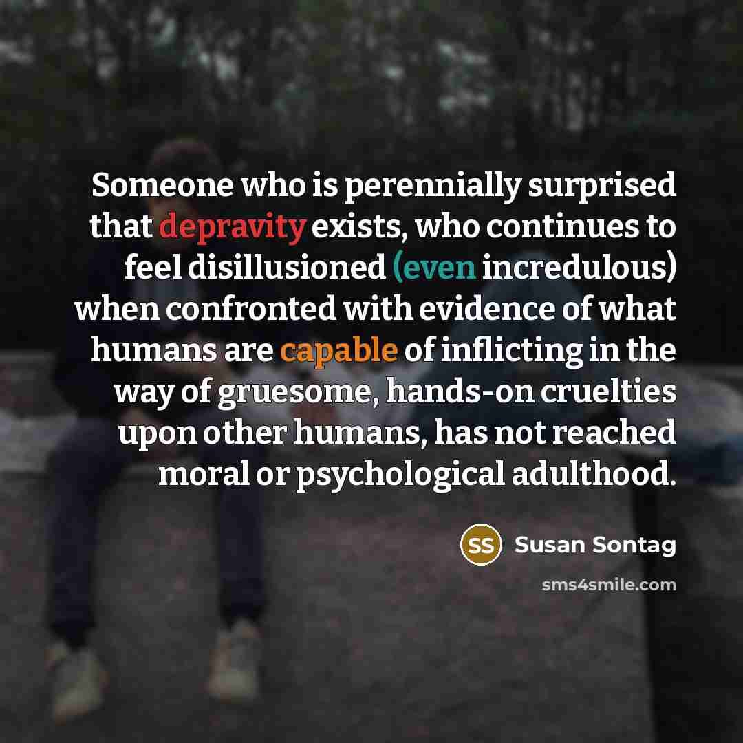 “Someone who is perennially surprised that depravity exists, who continues to feel disillusioned (even incredulous) when confronted with evidence of what humans are capable of inflicting in the way of gruesome, hands-on cruelties upon other humans, has not reached moral or psychological adulthood.” quote by Susan Sontag
