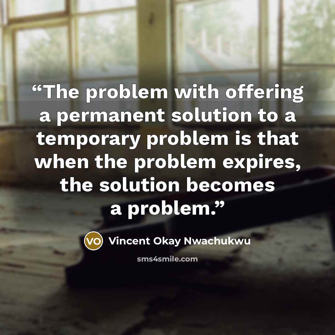 “The problem with offering a permanent solution to a temporary problem is that when the problem expires, the solution becomes a problem.” quote by Vincent Okay Nwachukwu