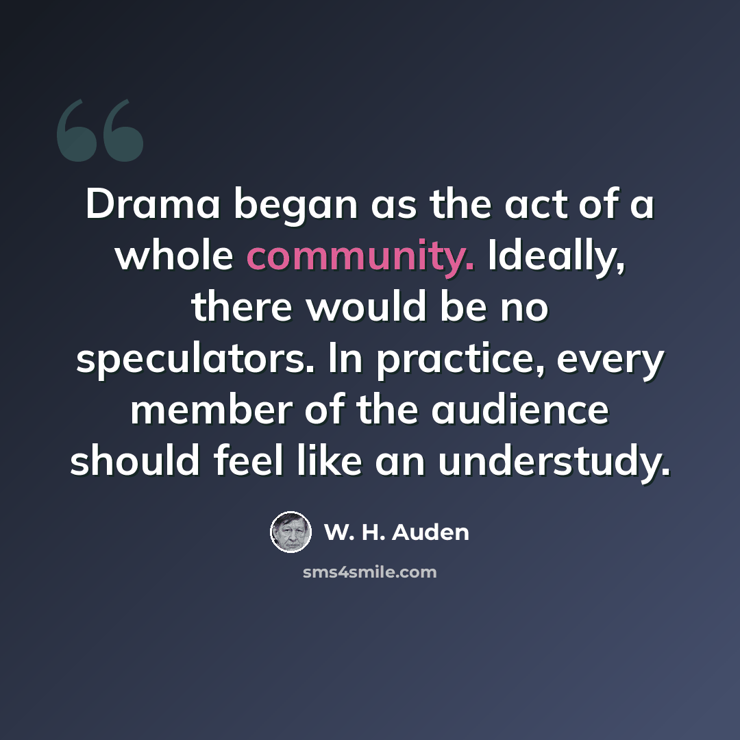 “Drama began as the act of a whole community. Ideally, there would be no speculators. In practice, every member of the audience should feel like an understudy.” quote by W. H. Auden