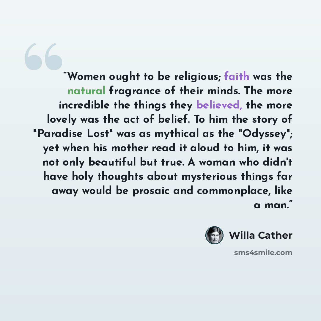 “Women ought to be religious; faith was the natural fragrance of their minds. The more incredible the things they believed, the more lovely was the act of belief. To him the story of "Paradise Lost" was as mythical as the "Odyssey"; yet when his mother read it aloud to him, it was not only…” quote by Willa Cather