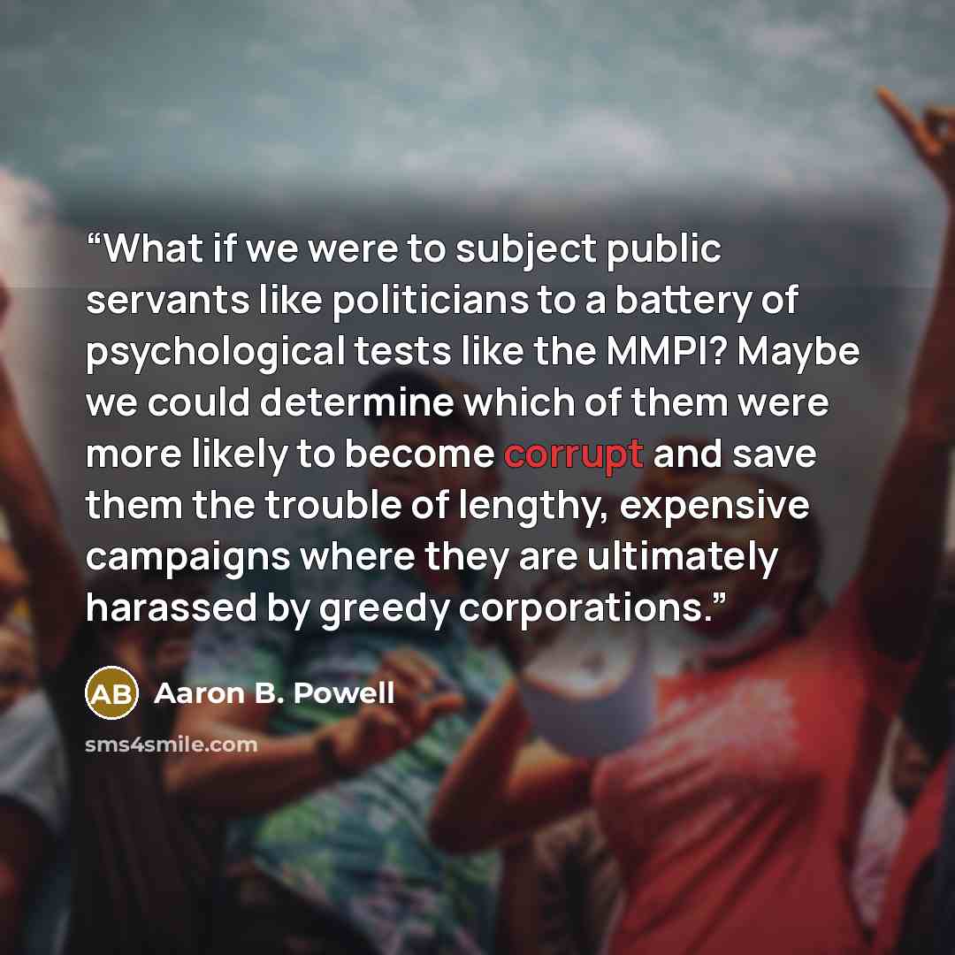 “What if we were to subject public servants like politicians to a battery of psychological tests like the MMPI? Maybe we could determine which of them were more likely to become corrupt and save them the trouble of lengthy, expensive campaigns where they are ultimately harassed by greedy…” quote by Aaron B. Powell