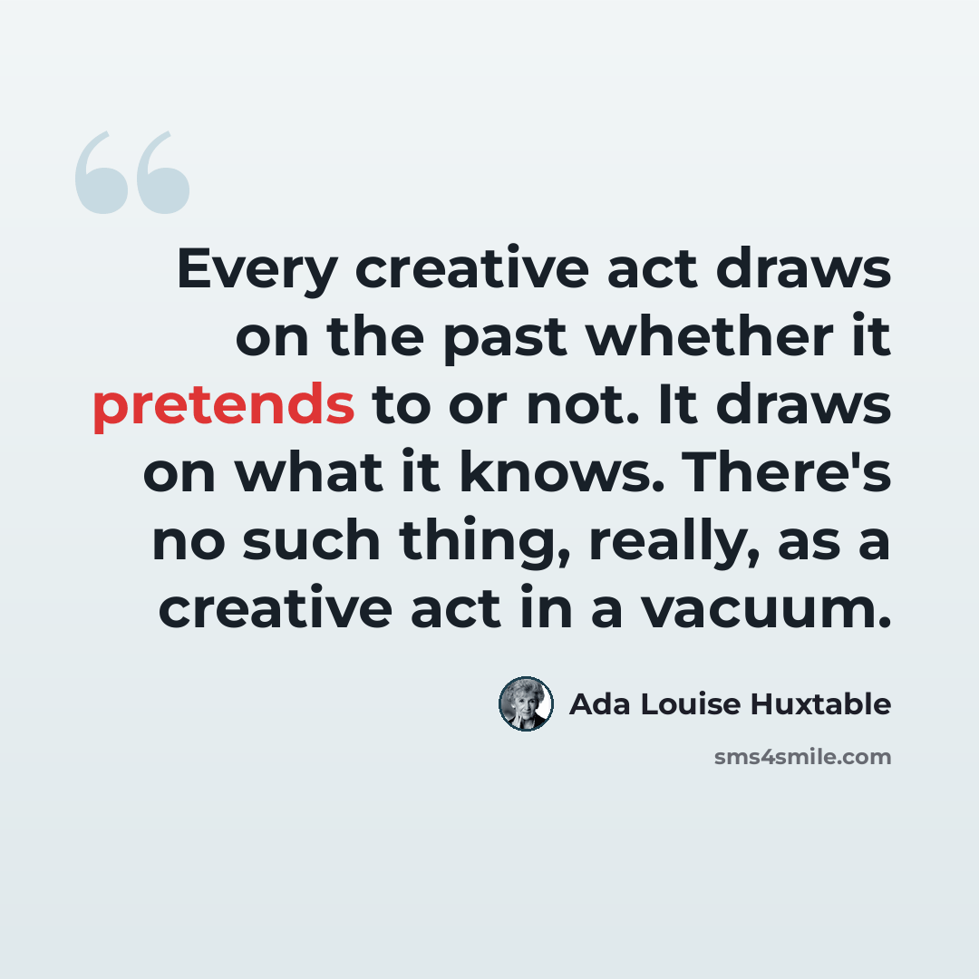 “Every creative act draws on the past whether it pretends to or not. It draws on what it knows. There's no such thing, really, as a creative act in a vacuum.” quote by Ada Louise Huxtable