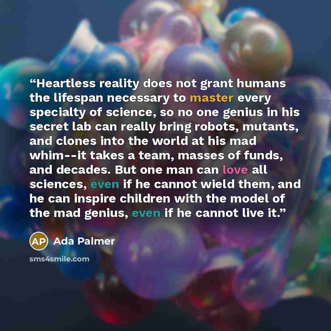 “Heartless reality does not grant humans the lifespan necessary to master every specialty of science, so no one genius in his secret lab can really bring robots, mutants, and clones into the world at his mad whim--it takes a team, masses of funds, and decades. But one man can love all sciences…” quote by Ada Palmer
