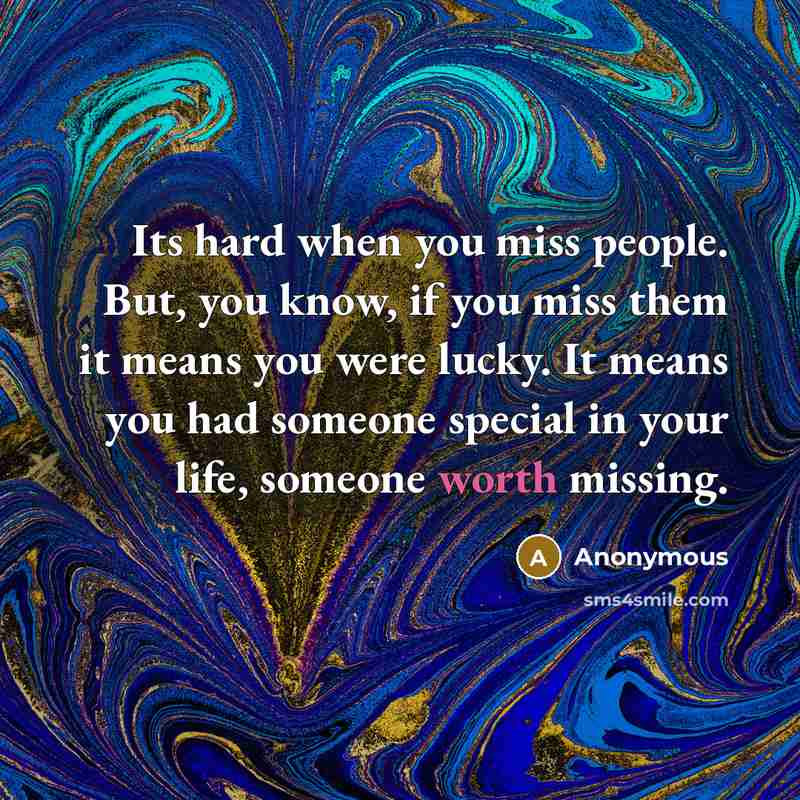 “Its hard when you miss people. But, you know, if you miss them it means you were lucky. It means you had someone special in your life, someone worth missing.” quote by Anonymous