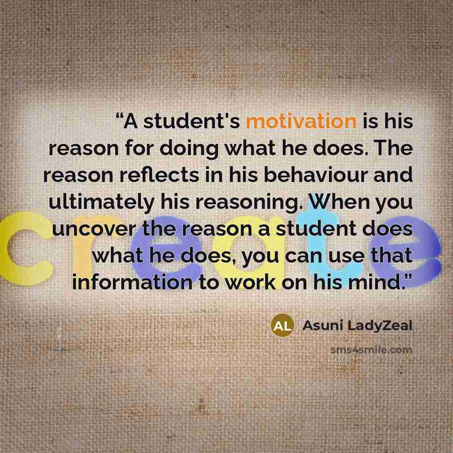 “A student's motivation is his reason for doing what he does. The reason reflects in his behaviour and ultimately his reasoning. When you uncover the reason a student does what he does, you can use that information to work on his mind.” quote by Asuni LadyZeal