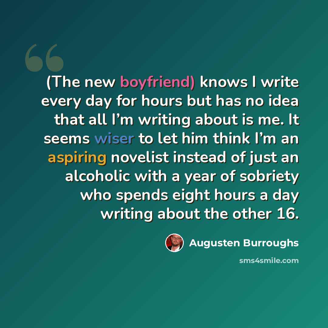 “(The new boyfriend) knows I write every day for hours but has no idea that all I’m writing about is me. It seems wiser to let him think I’m an aspiring novelist instead of just an alcoholic with a year of sobriety who spends eight hours a day writing about the other 16.” quote by Augusten Burroughs
