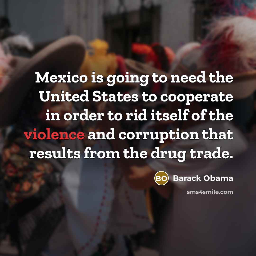 “Mexico is going to need the United States to cooperate in order to rid itself of the violence and corruption that results from the drug trade.” quote by Barack Obama