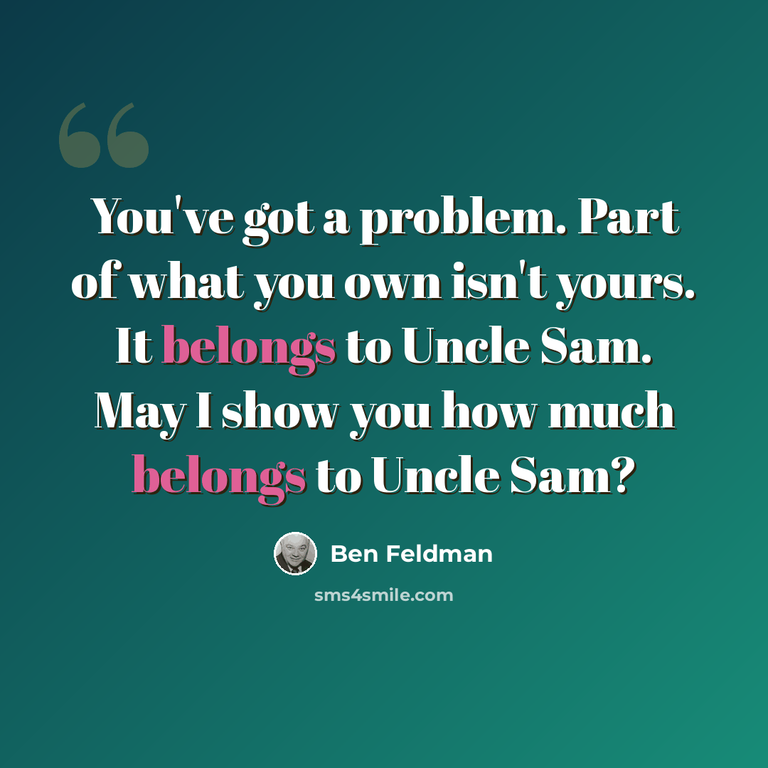 “You've got a problem. Part of what you own isn't yours. It belongs to Uncle Sam. May I show you how much belongs to Uncle Sam?” quote by Ben Feldman