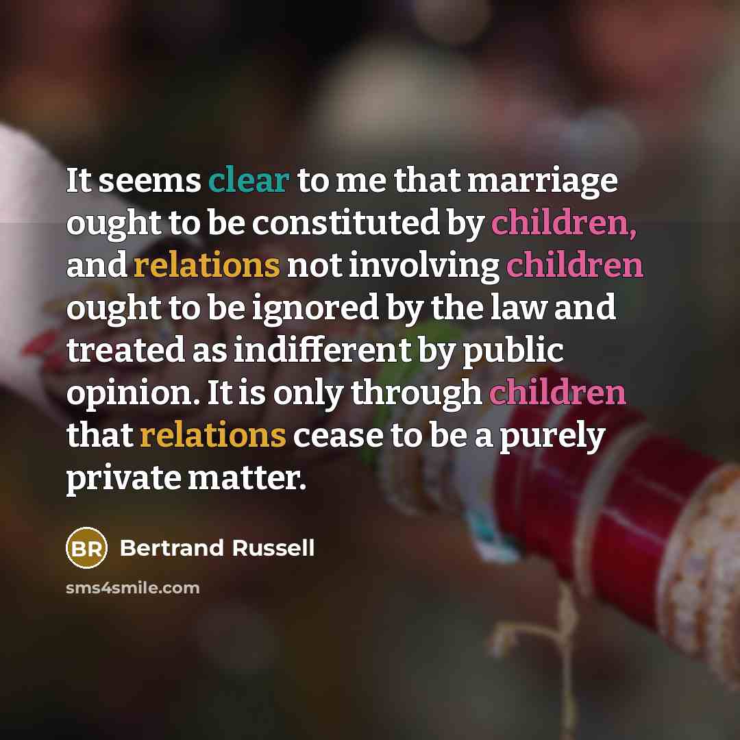 “It seems clear to me that marriage ought to be constituted by children, and relations not involving children ought to be ignored by the law and treated as indifferent by public opinion. It is only through children that relations cease to be a purely private matter.” quote by Bertrand Russell