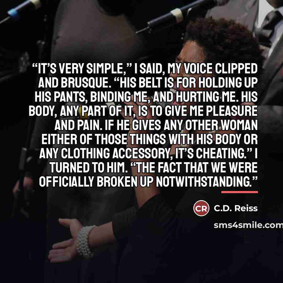 “It’s very simple,” I said, my voice clipped and brusque. “His belt is for holding up his pants, binding me, and hurting me. His body, any part of it, is to give me pleasure and pain. If he gives any other woman either of those things with his body or any clothing accessory, it’s cheating.” I…” quote by C.D. Reiss