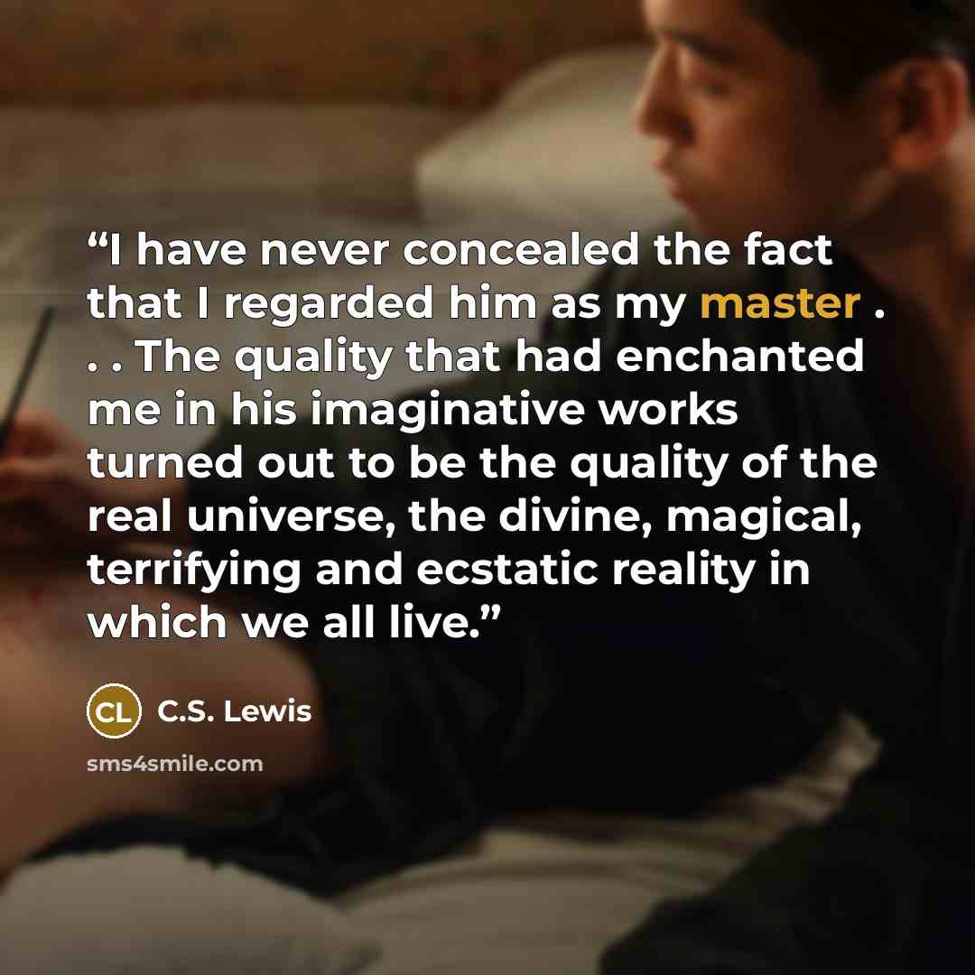 “I have never concealed the fact that I regarded him as my master . . . The quality that had enchanted me in his imaginative works turned out to be the quality of the real universe, the divine, magical, terrifying and ecstatic reality in which we all live.” quote by C.S. Lewis