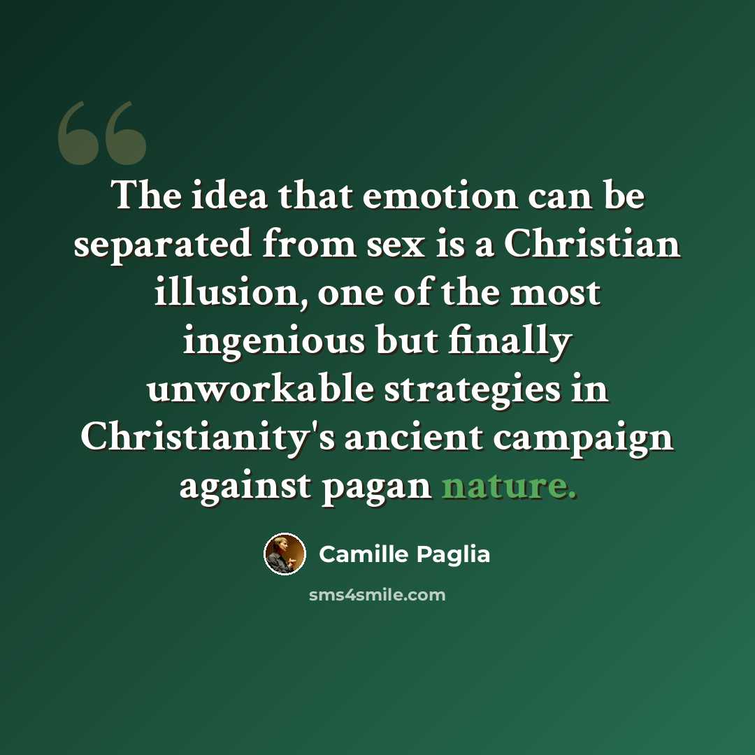 “The idea that emotion can be separated from sex is a Christian illusion, one of the most ingenious but finally unworkable strategies in Christianity's ancient campaign against pagan nature.” quote by Camille Paglia