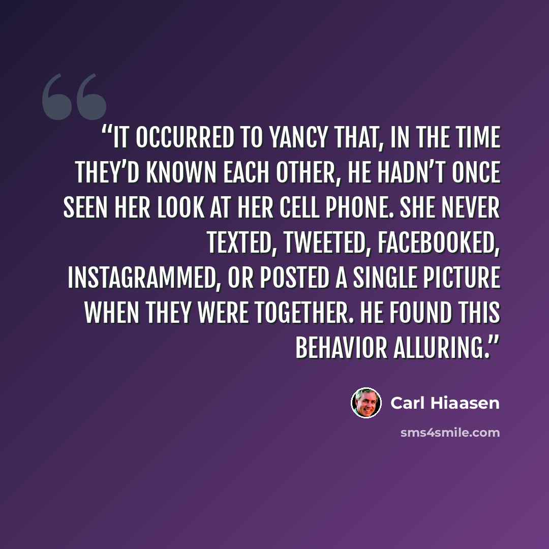 “It occurred to Yancy that, in the time they’d known each other, he hadn’t once seen her look at her cell phone. She never texted, tweeted, Facebooked, Instagrammed, or posted a single picture when they were together. He found this behavior alluring.” quote by Carl Hiaasen