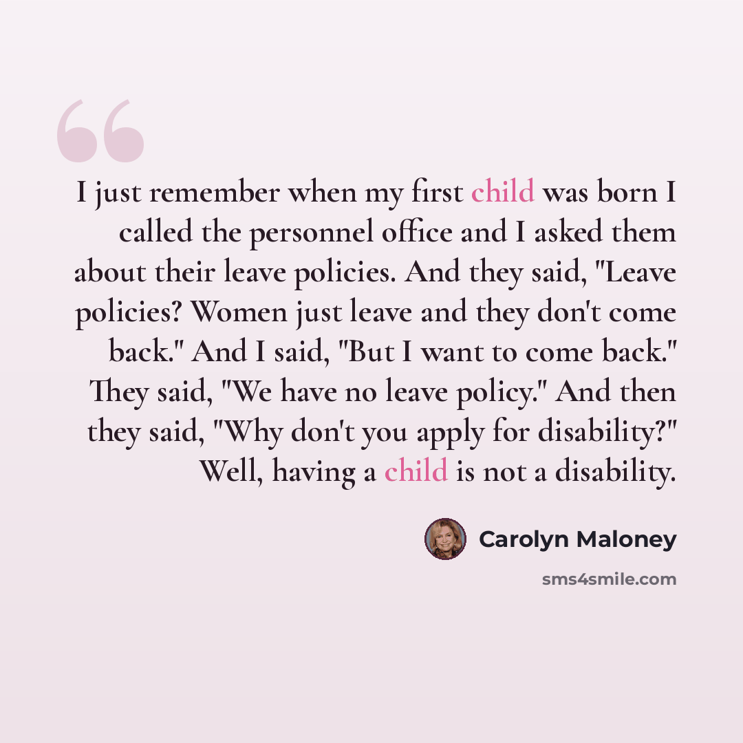 “I just remember when my first child was born I called the personnel office and I asked them about their leave policies. And they said, "Leave policies? Women just leave and they don't come back." And I said, "But I want to come back." They said, "We have no leave policy." And then they said, "Why…” quote by Carolyn Maloney