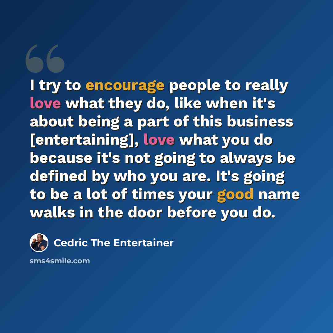 “I try to encourage people to really love what they do, like when it's about being a part of this business [entertaining], love what you do because it's not going to always be defined by who you are. It's going to be a lot of times your good name walks in the door before you do.” quote by Cedric the Entertainer
