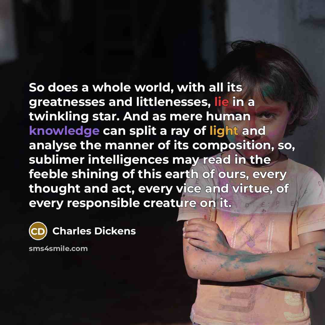 “So does a whole world, with all its greatnesses and littlenesses, lie in a twinkling star. And as mere human knowledge can split a ray of light and analyse the manner of its composition, so, sublimer intelligences may read in the feeble shining of this earth of ours, every thought and act, every…” quote by Charles Dickens