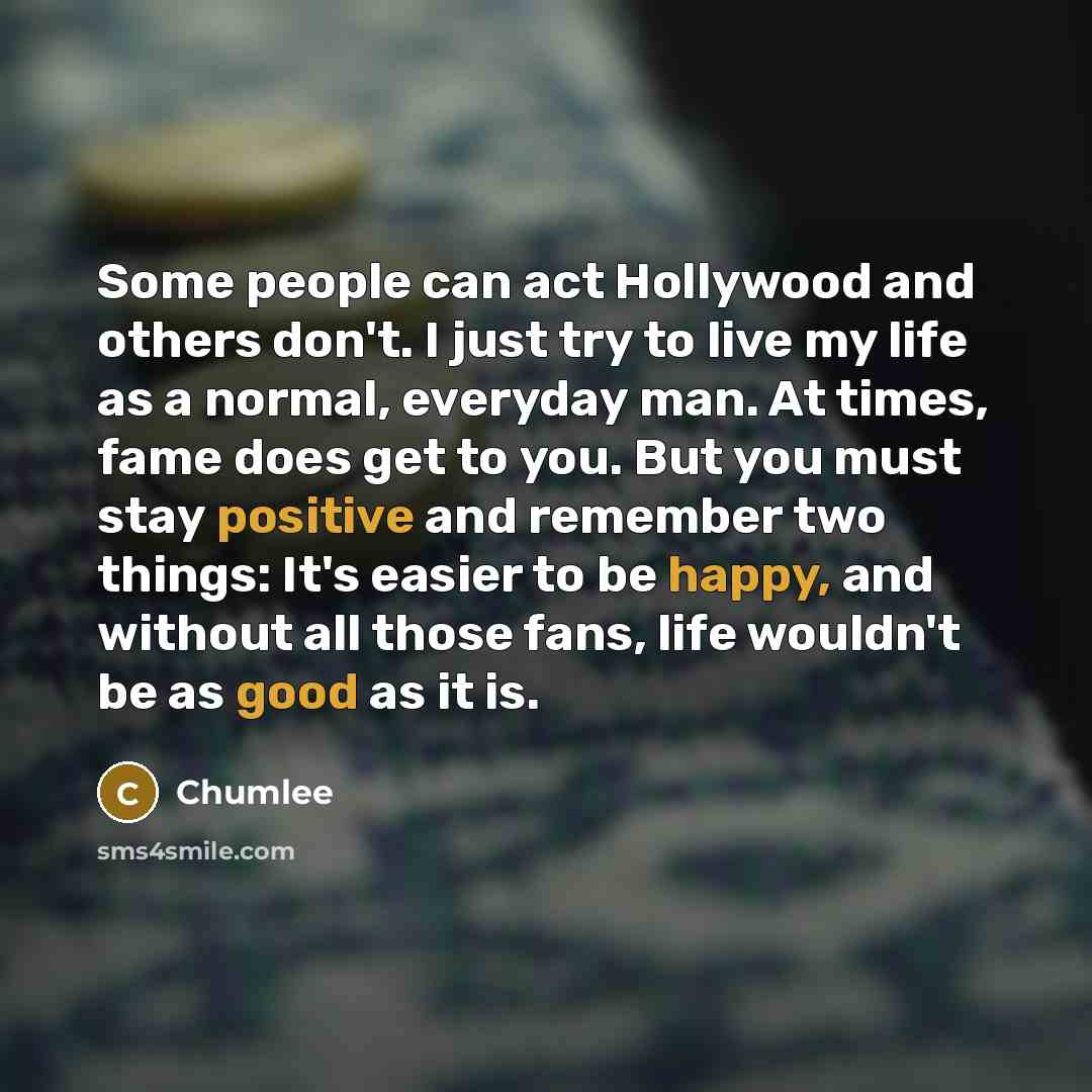 “Some people can act Hollywood and others don't. I just try to live my life as a normal, everyday man. At times, fame does get to you. But you must stay positive and remember two things: It's easier to be happy, and without all those fans, life wouldn't be as good as it is.” quote by Chumlee