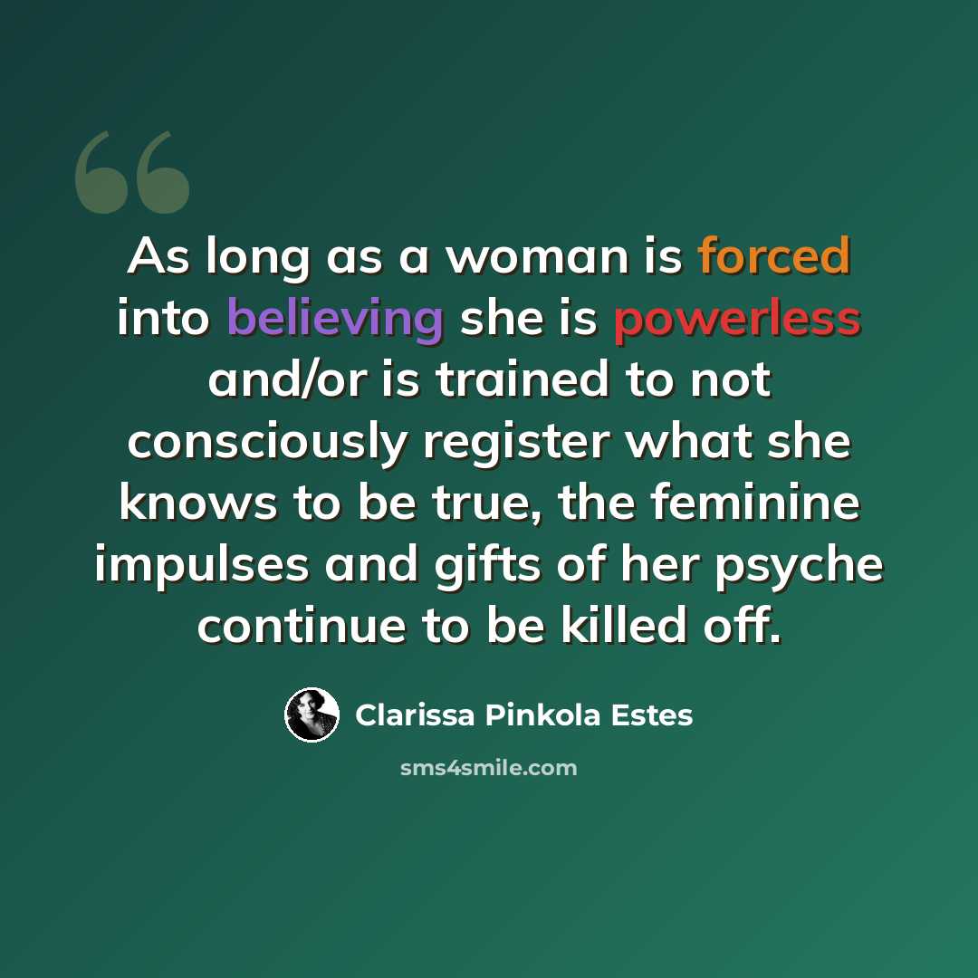 “As long as a woman is forced into believing she is powerless and/or is trained to not consciously register what she knows to be true, the feminine impulses and gifts of her psyche continue to be killed off.” quote by Clarissa Pinkola Estes