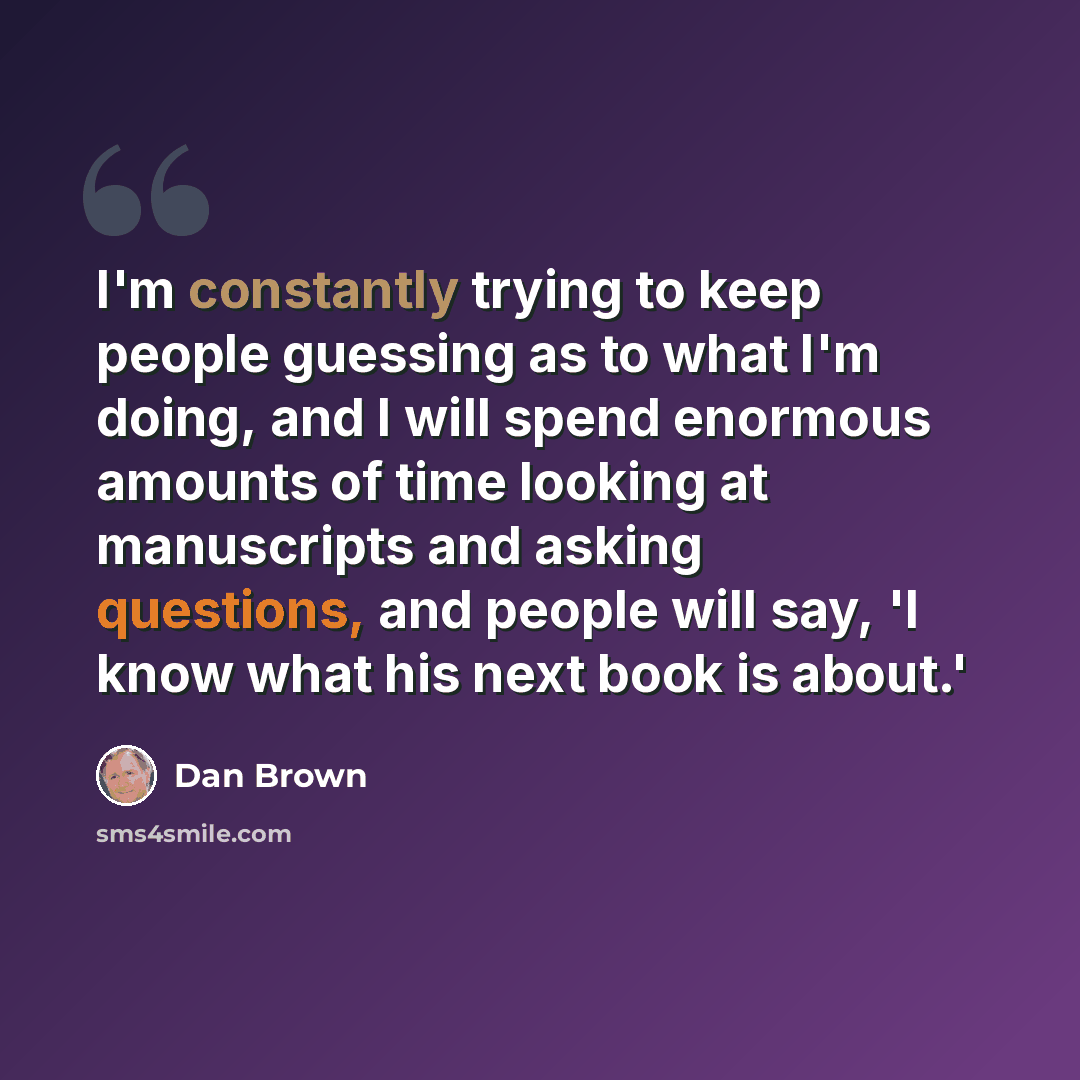 “I'm constantly trying to keep people guessing as to what I'm doing, and I will spend enormous amounts of time looking at manuscripts and asking questions, and people will say, 'I know what his next book is about.'” quote by Dan Brown