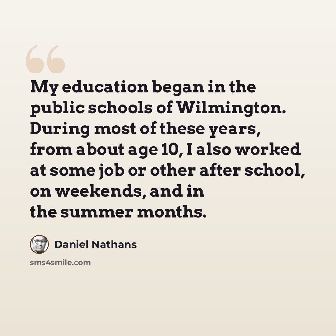 “My education began in the public schools of Wilmington. During most of these years, from about age 10, I also worked at some job or other after school, on weekends, and in the summer months.” quote by Daniel Nathans