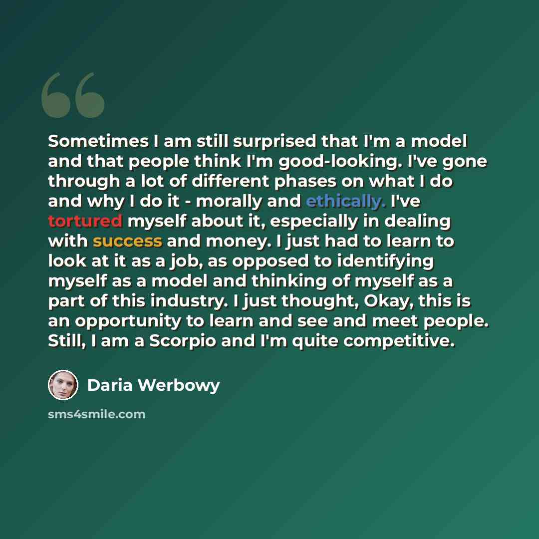 “Sometimes I am still surprised that I'm a model and that people think I'm good-looking. I've gone through a lot of different phases on what I do and why I do it - morally and ethically. I've tortured myself about it, especially in dealing with success and money. I just had to learn to look at it…” quote by Daria Werbowy