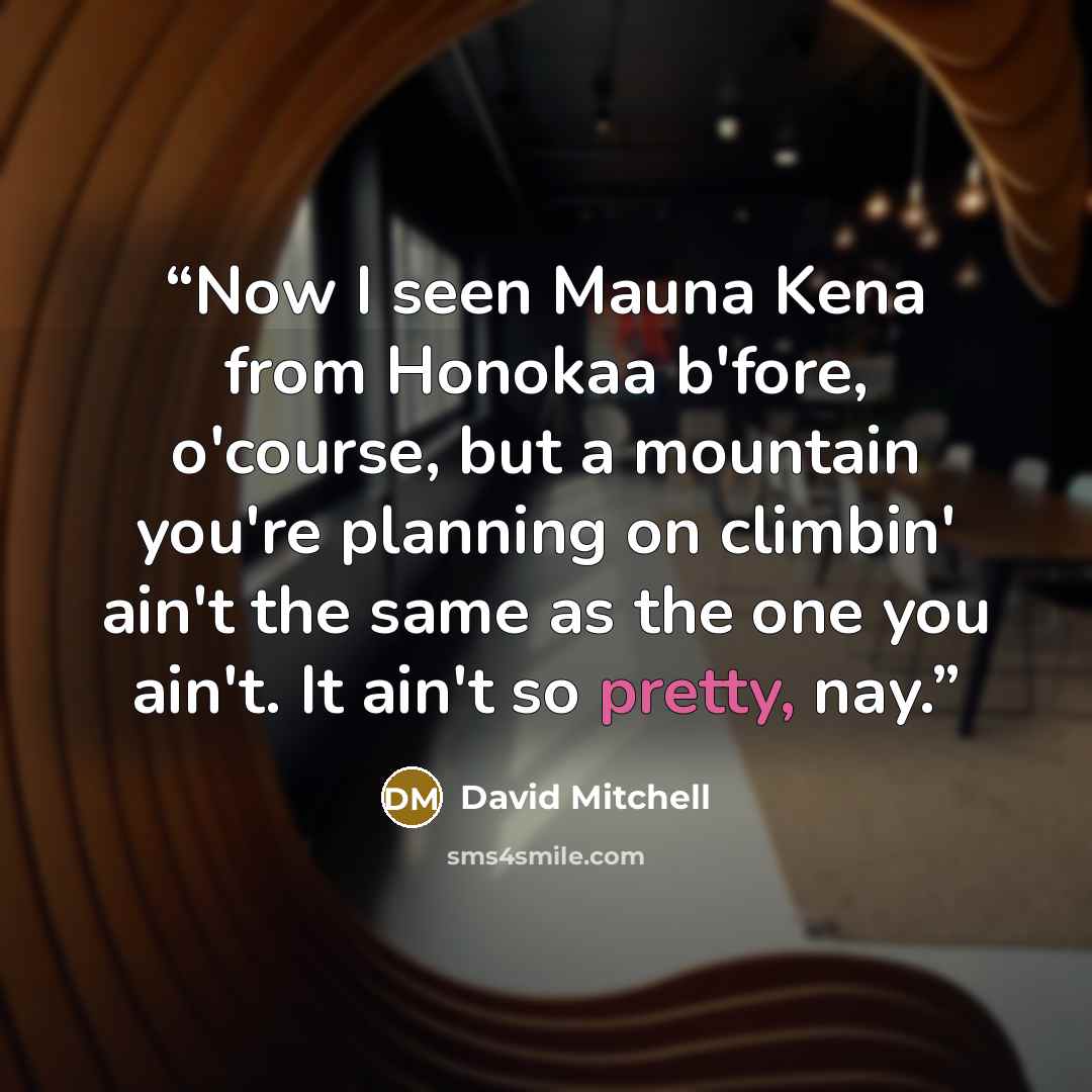 “Now I seen Mauna Kena from Honokaa b'fore, o'course, but a mountain you're planning on climbin' ain't the same as the one you ain't. It ain't so pretty, nay.” quote by David Mitchell