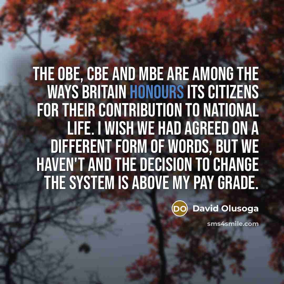 “The OBE, CBE and MBE are among the ways Britain honours its citizens for their contribution to national life. I wish we had agreed on a different form of words, but we haven't and the decision to change the system is above my pay grade.” quote by David Olusoga