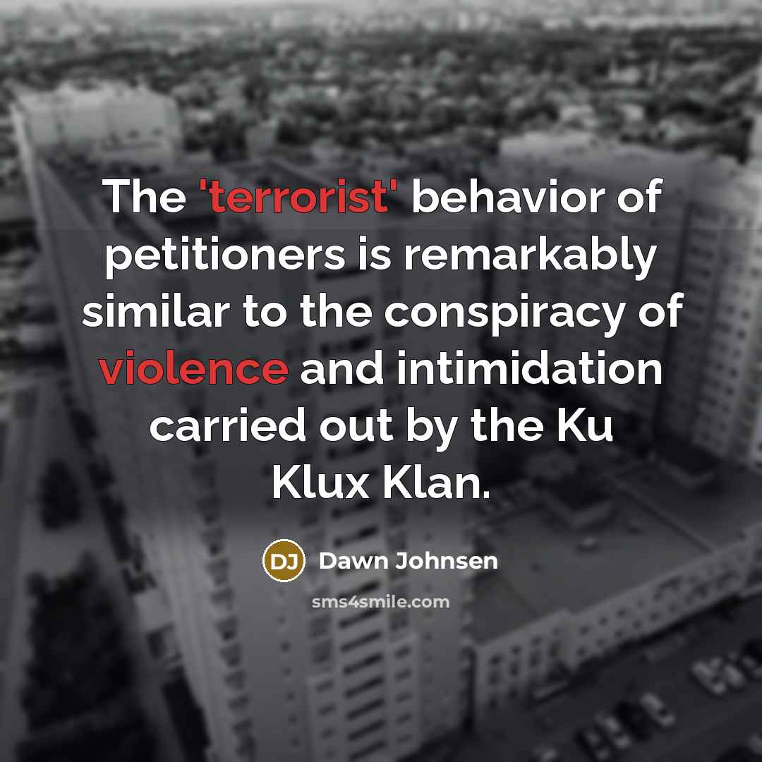 “The 'terrorist' behavior of petitioners is remarkably similar to the conspiracy of violence and intimidation carried out by the Ku Klux Klan.” quote by Dawn Johnsen